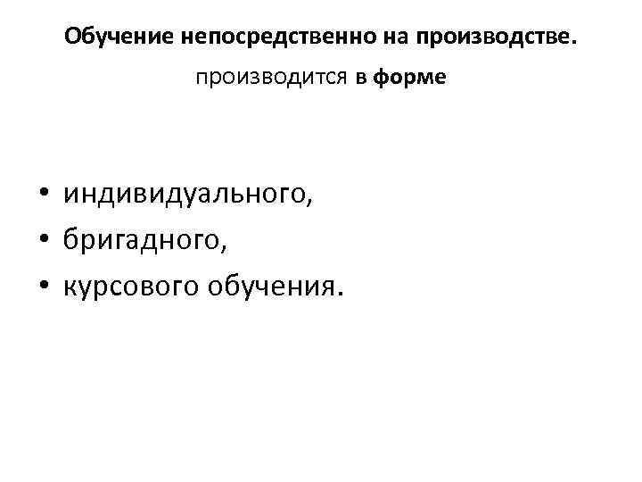 Обучение непосредственно на производстве. производится в форме • индивидуального, • бригадного, • курсового обучения.