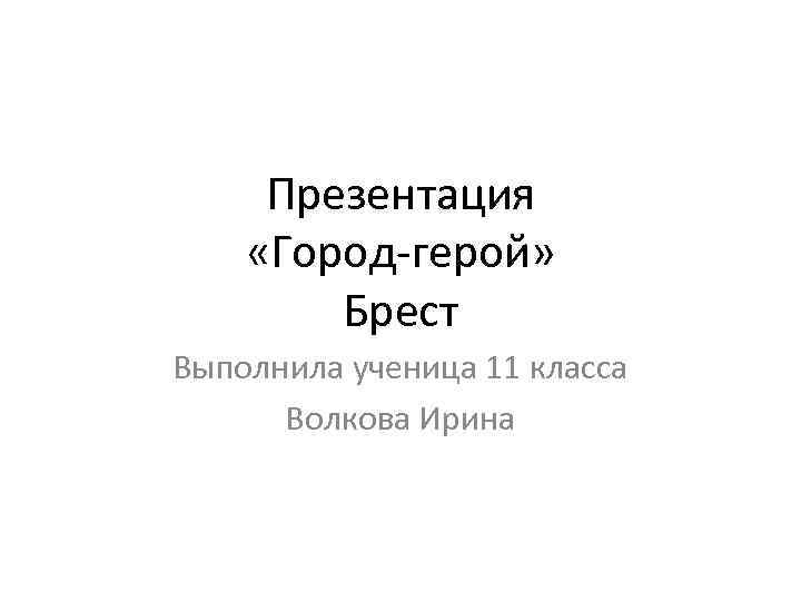 Презентация «Город-герой» Брест Выполнила ученица 11 класса Волкова Ирина 