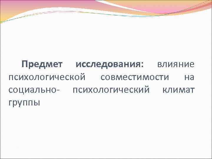 Предмет исследования: влияние психологической совместимости на социально- психологический климат группы 