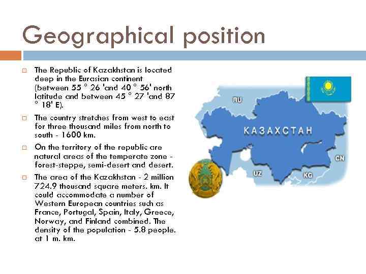 Geographical position The Republic of Kazakhstan is located deep in the Eurasian continent (between