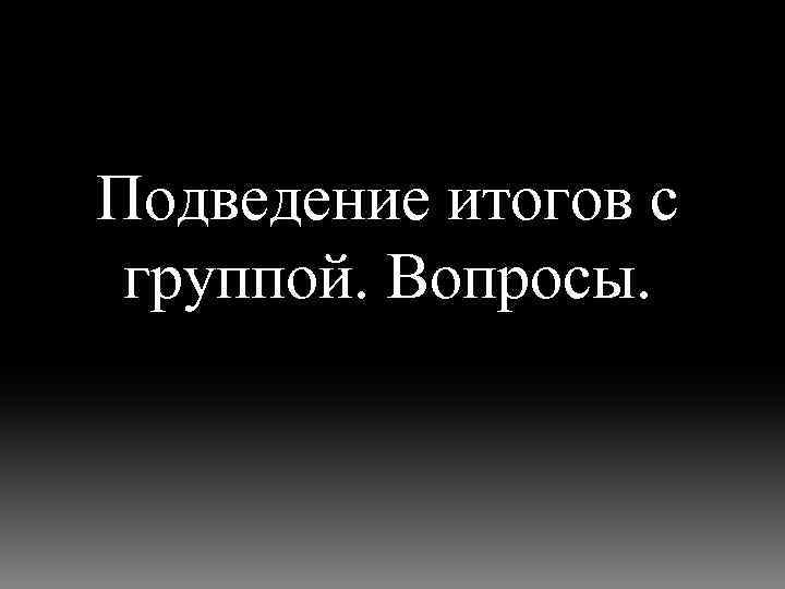 Подведение итогов с группой. Вопросы. 