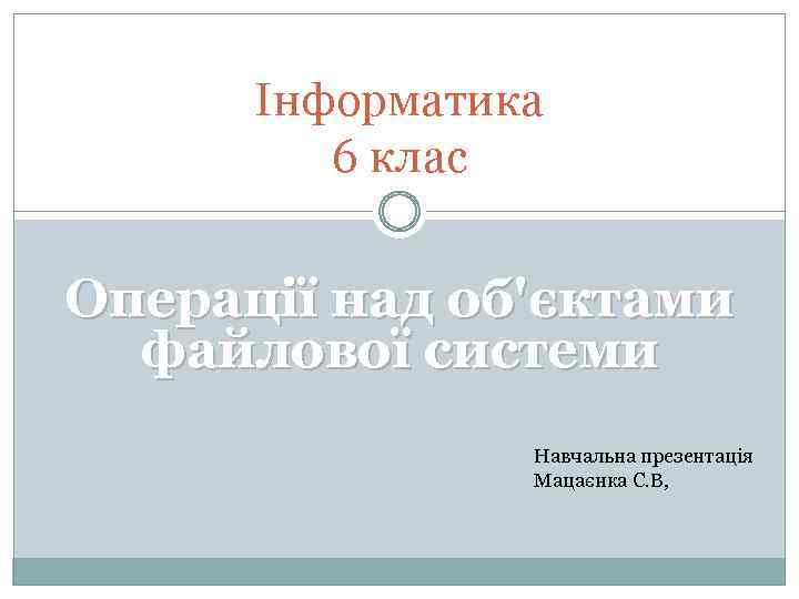 Інформатика 6 клас Операції над об'єктами файлової системи Навчальна презентація Мацаєнка С. В, 