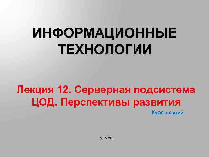ИНФОРМАЦИОННЫЕ ТЕХНОЛОГИИ Лекция 12. Серверная подсистема ЦОД. Перспективы развития Курс лекций МТУСИ 