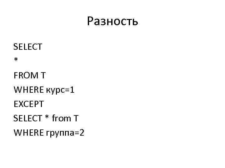Разность SELECT * FROM T WHERE курс=1 EXCEPT SELECT * from T WHERE группа=2