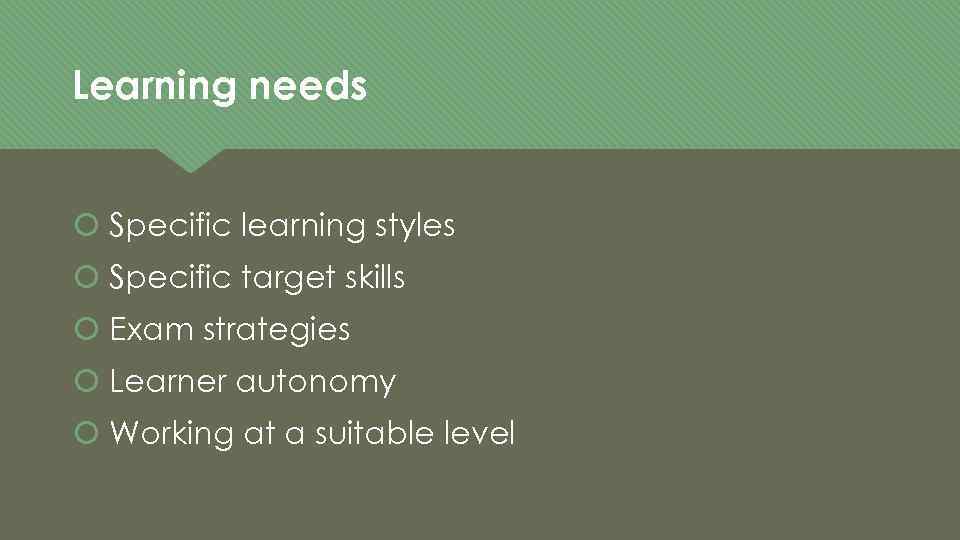 Learning needs Specific learning styles Specific target skills Exam strategies Learner autonomy Working at