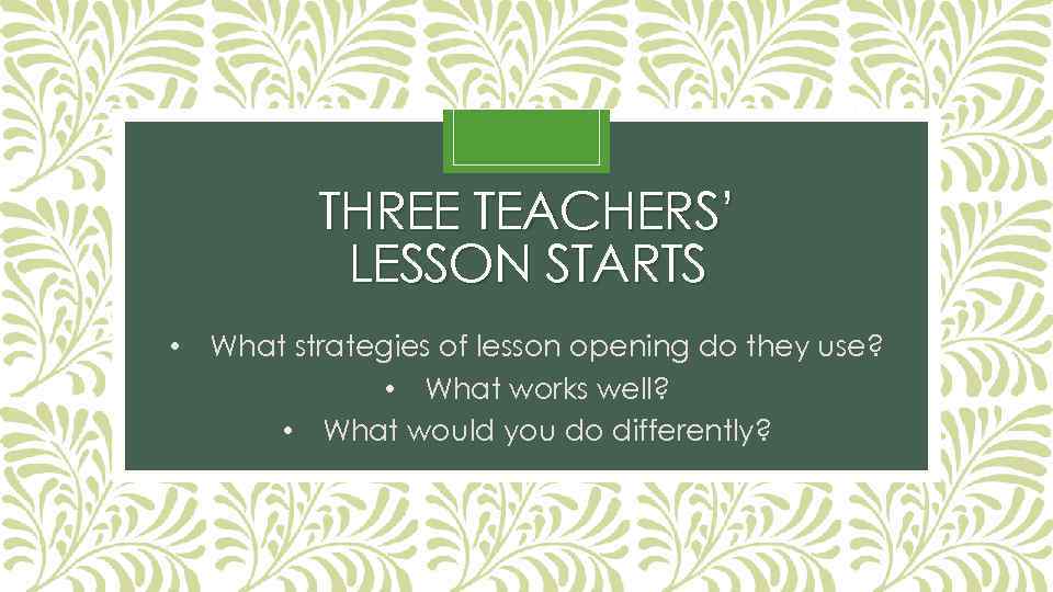 THREE TEACHERS’ LESSON STARTS • What strategies of lesson opening do they use? •