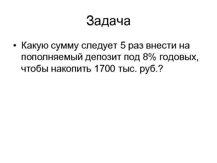 Задача • Какую сумму следует 5 раз внести на пополняемый депозит под 8% годовых,