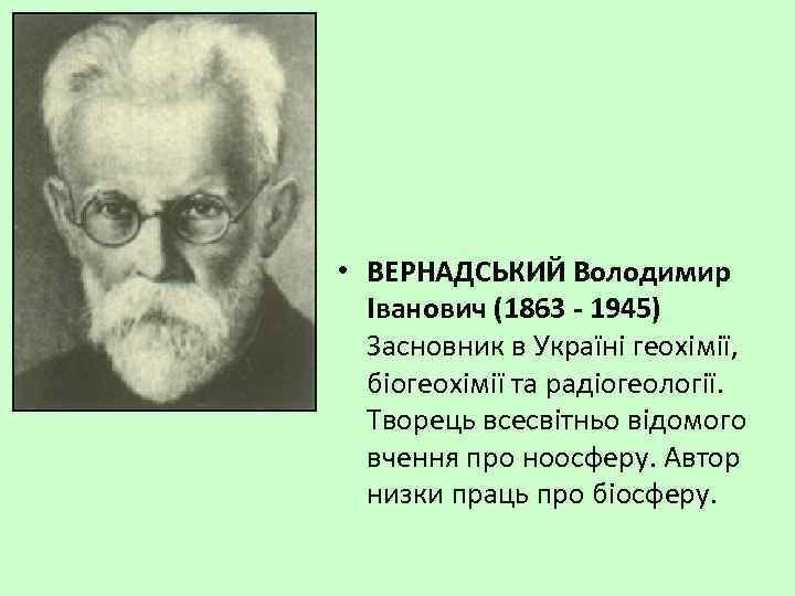  • ВЕРНАДСЬКИЙ Володимир Іванович (1863 - 1945) Засновник в Україні геохімії, біогеохімії та