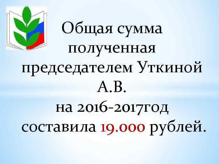 Общая сумма полученная председателем Уткиной А. В. на 2016 -2017 год составила 19. 000