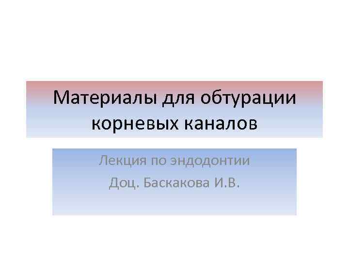 Материалы для обтурации корневых каналов Лекция по эндодонтии Доц. Баскакова И. В. 