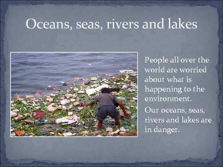Oceans, seas, rivers and lakes People all over the world are worried about what