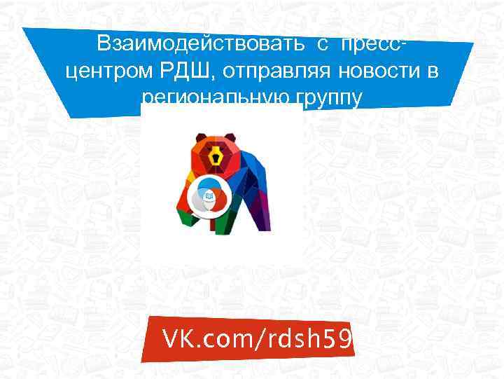 Взаимодействовать с прессцентром РДШ, отправляя новости в региональную группу VK. com/rdsh 59 