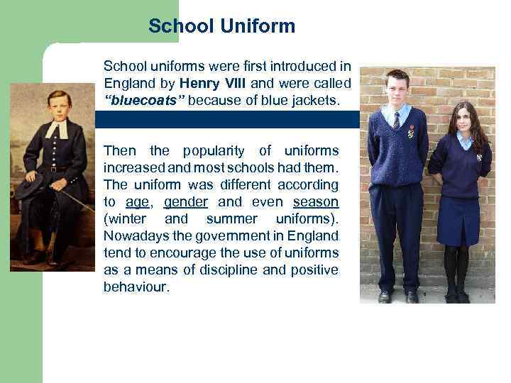 School Uniform School uniforms were first introduced in England by Henry VIII and were