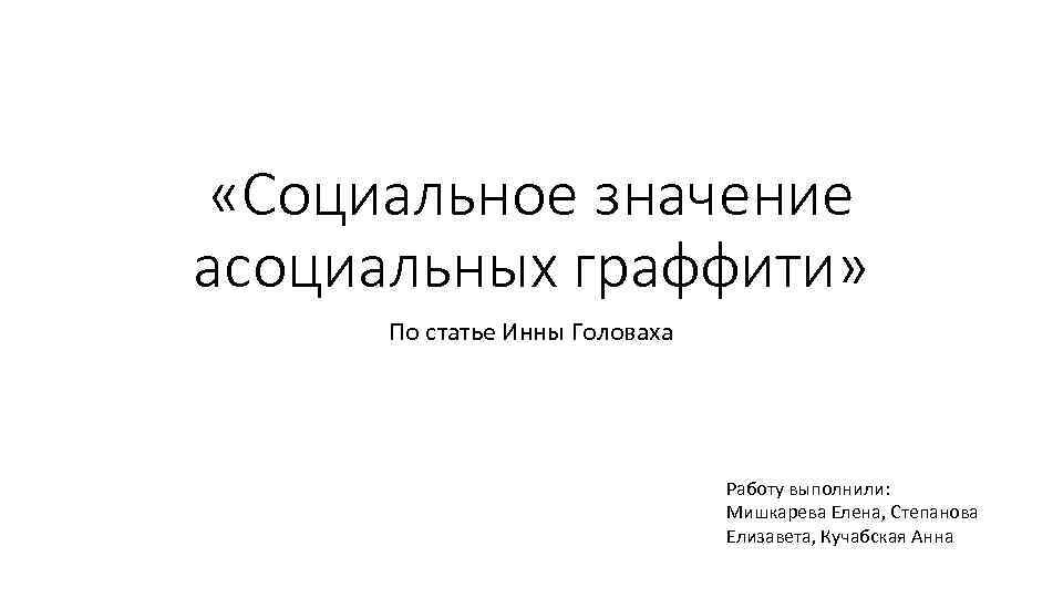  «Социальное значение асоциальных граффити» По статье Инны Головаха Работу выполнили: Мишкарева Елена, Степанова