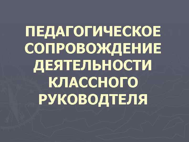 ПЕДАГОГИЧЕСКОЕ СОПРОВОЖДЕНИЕ ДЕЯТЕЛЬНОСТИ КЛАССНОГО РУКОВОДТЕЛЯ 