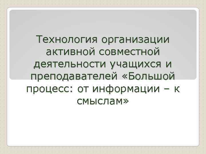 Технология организации активной совместной деятельности учащихся и преподавателей «Большой процесс: от информации – к