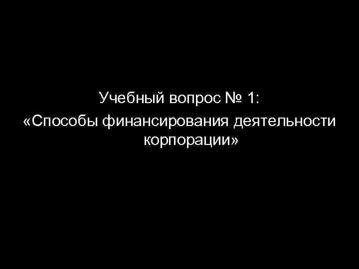 Учебный вопрос № 1: «Способы финансирования деятельности корпорации» 
