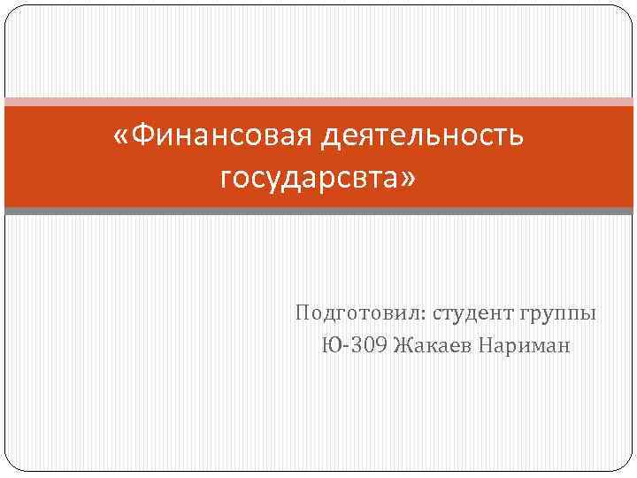  «Финансовая деятельность государсвта» Подготовил: студент группы Ю-309 Жакаев Нариман 