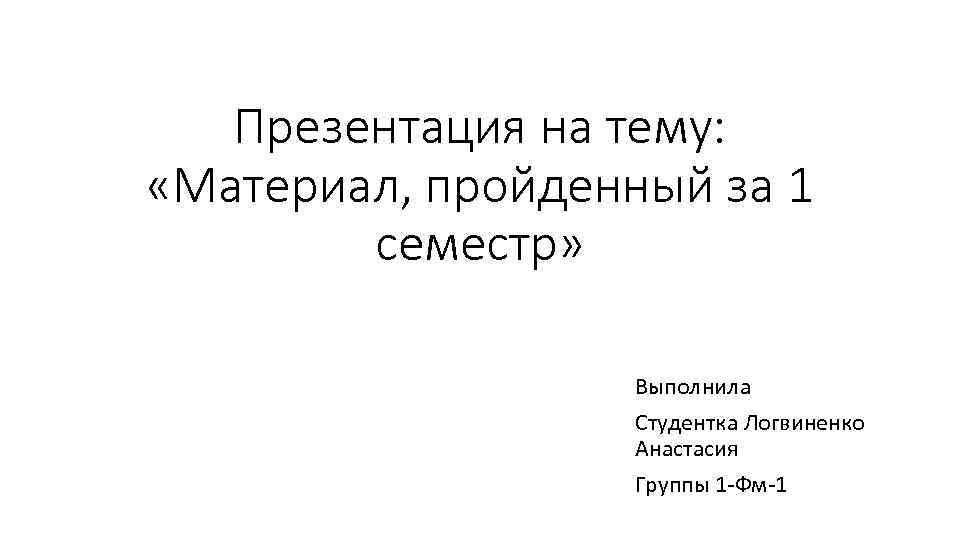 Презентация на тему: «Материал, пройденный за 1 семестр» Выполнила Студентка Логвиненко Анастасия Группы 1