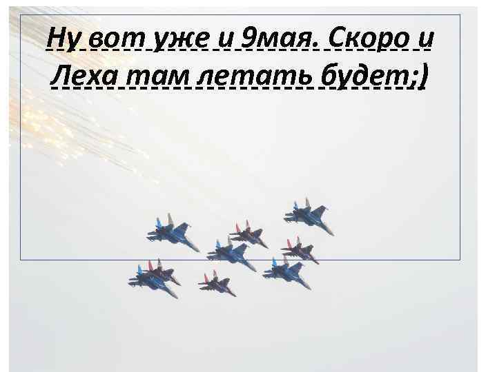 Ну вот уже и 9 мая. Скоро и Леха там летать будет; ) 