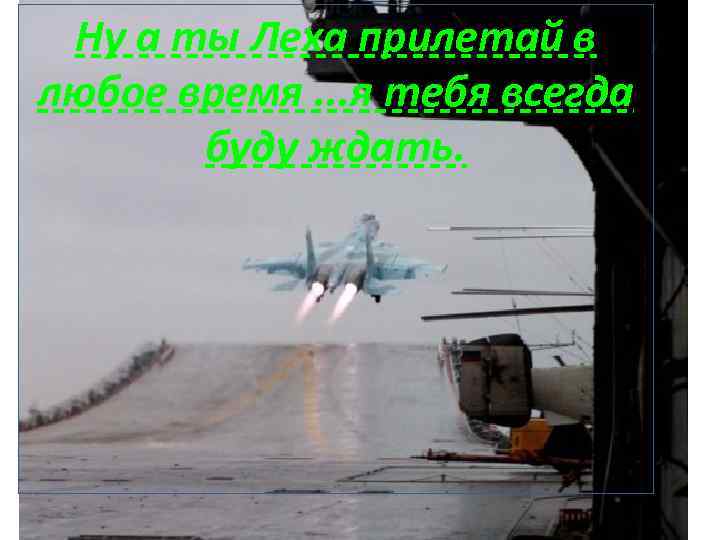 Ну а ты Леха прилетай в любое время. . . я тебя всегда буду