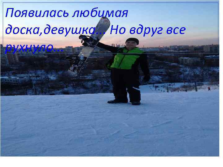 Появилась любимая доска, девушка. . . Но вдруг все рухнуло. . . 