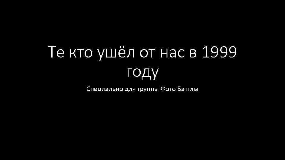 Те кто ушёл от нас в 1999 году Специально для группы Фото Баттлы 