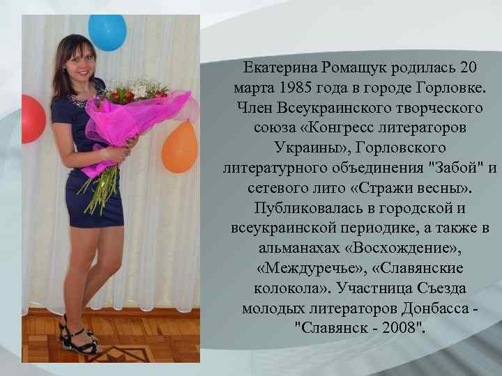 Екатерина Ромащук родилась 20 марта 1985 года в городе Горловке. Член Всеукраинского творческого союза