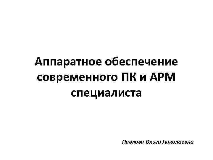 Аппаратное обеспечение современного ПК и АРМ специалиста Павлова Ольга Николаевна 