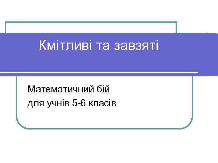 Кмітливі та завзяті Математичний бій для учнів 5 -6 класів 