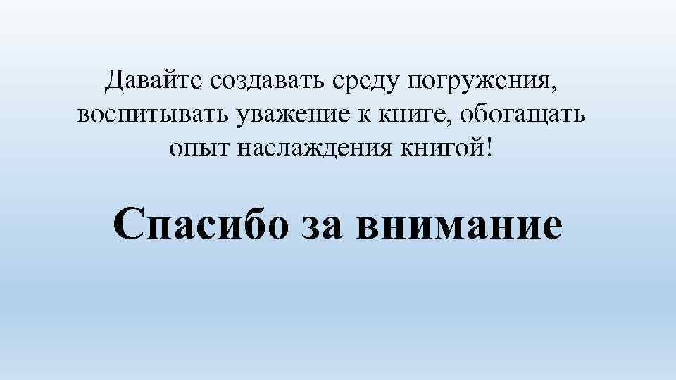 Давайте создавать среду погружения, воспитывать уважение к книге, обогащать опыт наслаждения книгой! Спасибо за