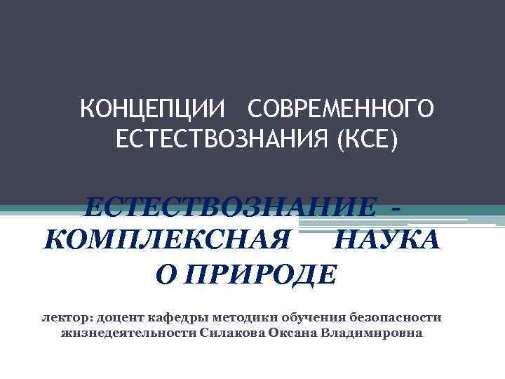 КОНЦЕПЦИИ СОВРЕМЕННОГО ЕСТЕСТВОЗНАНИЯ (КСЕ) ЕСТЕСТВОЗНАНИЕ КОМПЛЕКСНАЯ НАУКА О ПРИРОДЕ лектор: доцент кафедры методики обучения