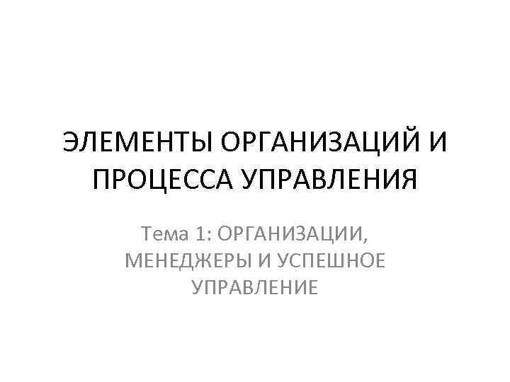 ЭЛЕМЕНТЫ ОРГАНИЗАЦИЙ И ПРОЦЕССА УПРАВЛЕНИЯ Тема 1: ОРГАНИЗАЦИИ, МЕНЕДЖЕРЫ И УСПЕШНОЕ УПРАВЛЕНИЕ 
