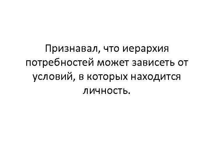 Признавал, что иерархия потребностей может зависеть от условий, в которых находится личность. 