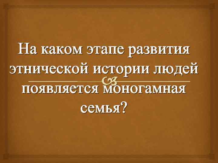 На каком этапе развития этнической истории людей появляется моногамная семья? 