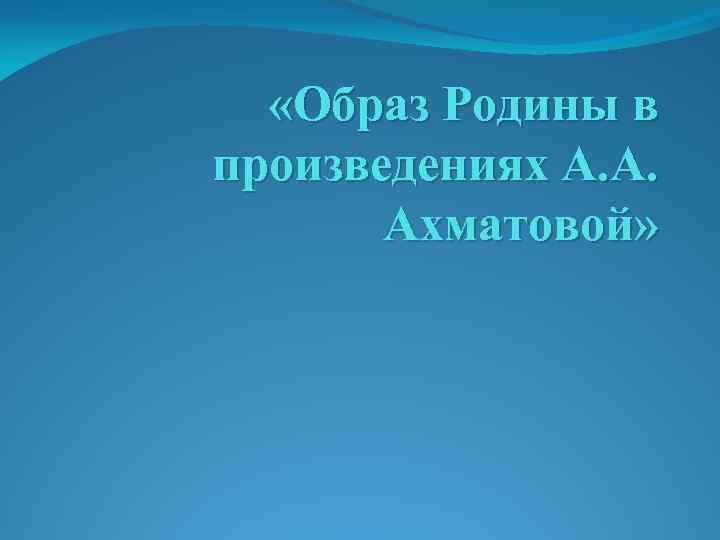  «Образ Родины в произведениях А. А. Ахматовой» 