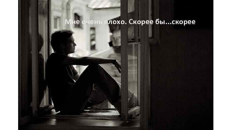 Мне очень плохо. Скорее бы. . . скорее 