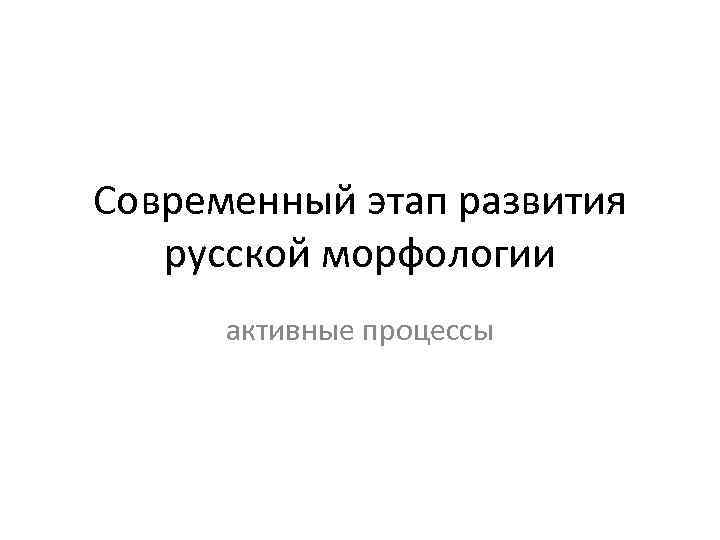 Современный этап развития русской морфологии активные процессы 