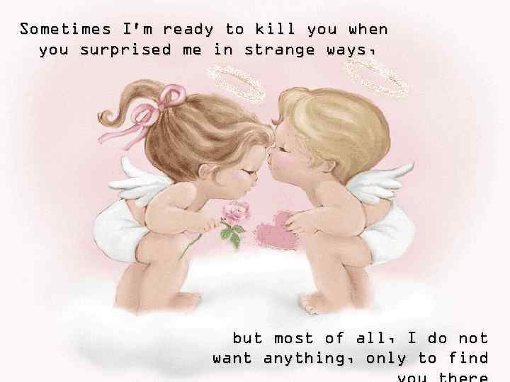 Sometimes I'm ready to kill you when you surprised me in strange ways, but