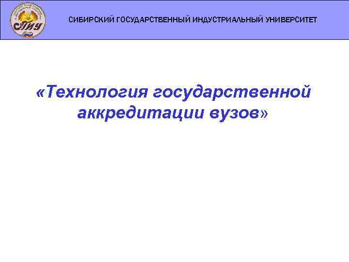 СИБИРСКИЙ ГОСУДАРСТВЕННЫЙ ИНДУСТРИАЛЬНЫЙ УНИВЕРСИТЕТ «Технология государственной аккредитации вузов» 