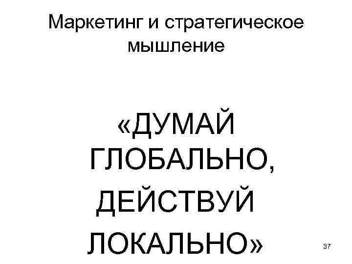 Маркетинг и стратегическое мышление «ДУМАЙ ГЛОБАЛЬНО, ДЕЙСТВУЙ ЛОКАЛЬНО» 37 