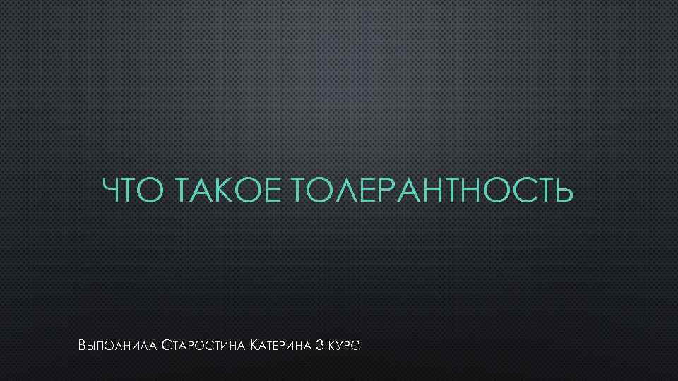 ЧТО ТАКОЕ ТОЛЕРАНТНОСТЬ ВЫПОЛНИЛА СТАРОСТИНА КАТЕРИНА 3 КУРС 