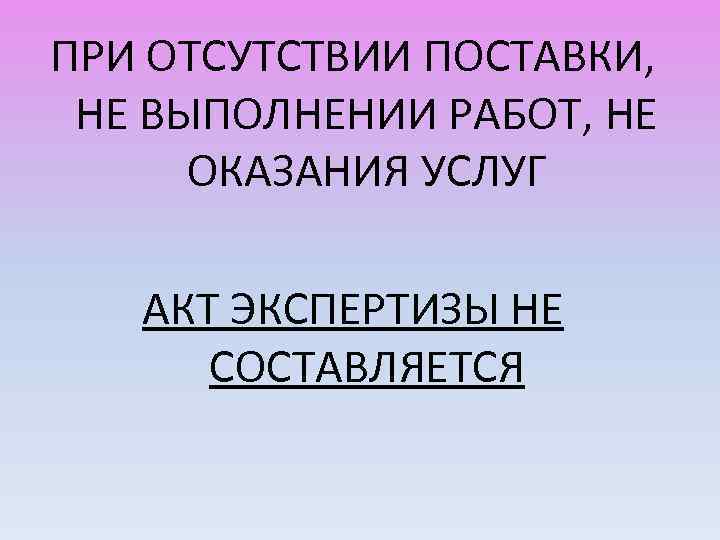 ПРИ ОТСУТСТВИИ ПОСТАВКИ, НЕ ВЫПОЛНЕНИИ РАБОТ, НЕ ОКАЗАНИЯ УСЛУГ АКТ ЭКСПЕРТИЗЫ НЕ СОСТАВЛЯЕТСЯ 