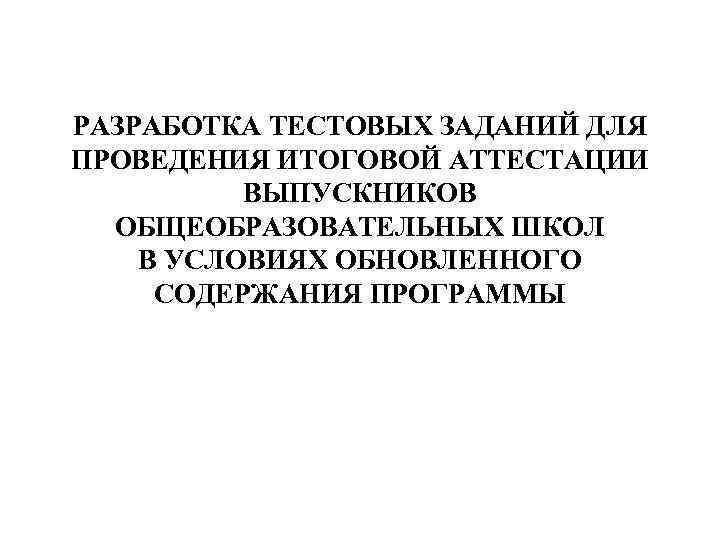 РАЗРАБОТКА ТЕСТОВЫХ ЗАДАНИЙ ДЛЯ ПРОВЕДЕНИЯ ИТОГОВОЙ АТТЕСТАЦИИ ВЫПУСКНИКОВ ОБЩЕОБРАЗОВАТЕЛЬНЫХ ШКОЛ В УСЛОВИЯХ ОБНОВЛЕННОГО СОДЕРЖАНИЯ