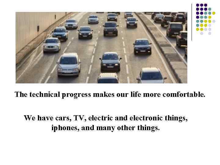 The technical progress makes our life more comfortable. We have cars, TV, electric and