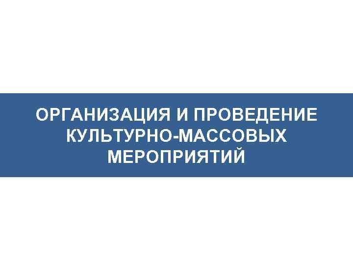 ОРГАНИЗАЦИЯ И ПРОВЕДЕНИЕ КУЛЬТУРНО-МАССОВЫХ МЕРОПРИЯТИЙ 