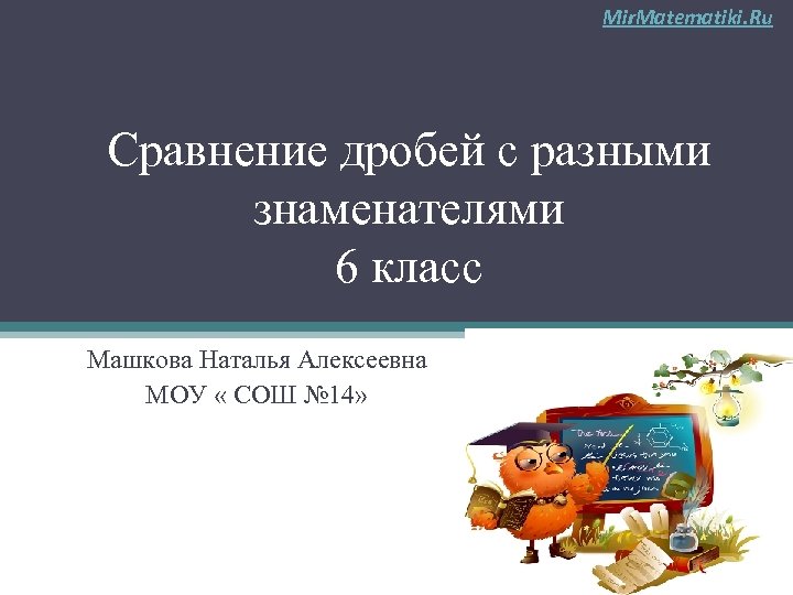 Mir. Matematiki. Ru Сравнение дробей с разными знаменателями 6 класс Машкова Наталья Алексеевна МОУ