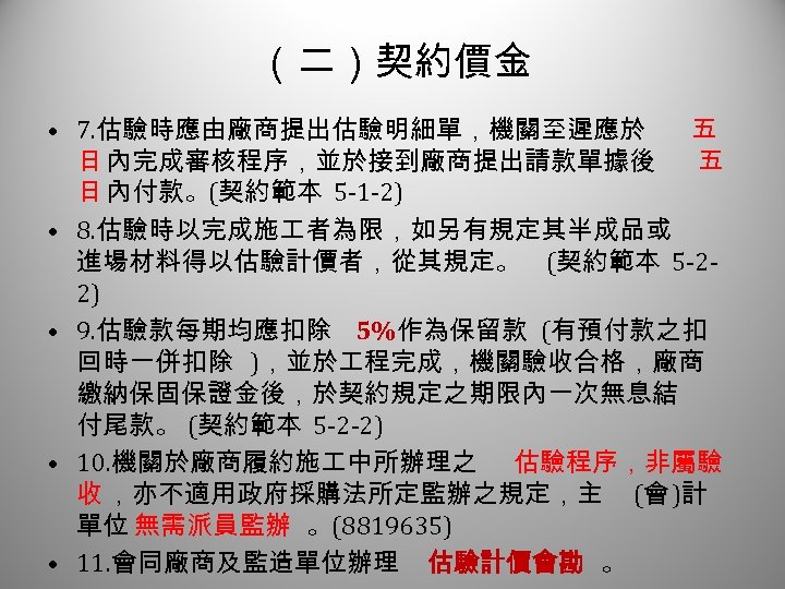 （二）契約價金 3 • 7. 估驗時應由廠商提出估驗明細單，機關至遲應於 五 日 內完成審核程序，並於接到廠商提出請款單據後 五 日 內付款。(契約範本 5 -1 -2)