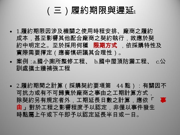 （三）履約期限與遲延 1 • 1. 履約期限因涉及機關之使用時程安排、廠商之履約 成本，甚至影響其他配合廠商之契約執行，故應於契 約中明定之。至於採用何種 限期方式 ，依採購特性及 實際需要擇定（應審慎研議其合理性）。 • 案例： a. 國小廁所整修