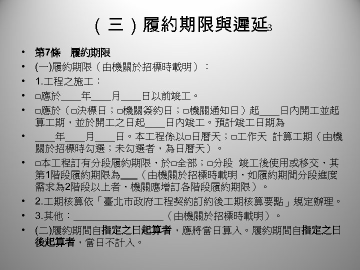 （三）履約期限與遲延 3 • • • 第 7條　履約期限 (一)履約期限（由機關於招標時載明）： 1. 程之施 ： □應於＿＿年＿＿月＿＿日以前竣 。 □應於（□決標日；□機關簽約日；□機關通知日）起＿＿日內開